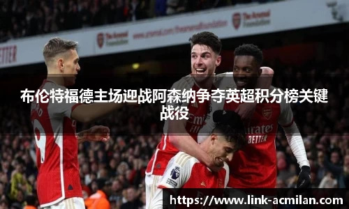 布伦特福德主场迎战阿森纳争夺英超积分榜关键战役