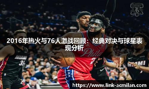 2016年热火与76人激战回顾：经典对决与球星表现分析